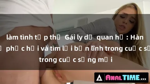 làm tình tập thể Gái ly dị quan hệ: Hành trình tự phục hồi và tìm lại bản lĩnh trong cuộc sống mới