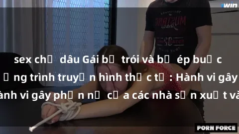 sex chị dâu Gái bị trói và bị ép buộc làm tình trong chương trình truyền hình thực tế: Hành vi gây phẫn nộ của các nhà sản xuất và người xem.