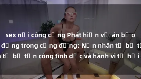 sex nơi công cộng Phát hiện vụ án bạo dâm sex gây chấn động trong cộng đồng: Nạn nhân tố bị tấn công tình dục và hành vi tệ hại được tiết lộ