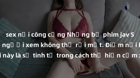 sex nơi công cộng Những bộ phim jav SM không che khiến người xem không thể rời mắt. Điểm nổi bật của thể loại này là sự tinh tế trong cách thể hiện cảm xúc và sự hấp dẫn của những cảnh quay.