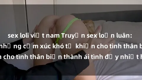 sex loli việt nam Truyện sex loạn luân: Bí mật gia đình và những cảm xúc khó tả khiến cho tình thân biến thành ái tình đầy nhiệt huyết