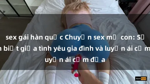 sex gái hàn quốc Chuyện sex mẹ con: Sự phân biệt giữa tình yêu gia đình và luyến ái cấm địa