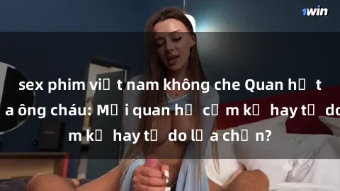 sex phim việt nam không che Quan hệ tình dục giữa ông cháu: Mối quan hệ cấm kỵ hay tự do lựa chọn?