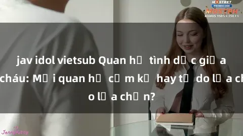 jav idol vietsub Quan hệ tình dục giữa ông cháu: Mối quan hệ cấm kỵ hay tự do lựa chọn?