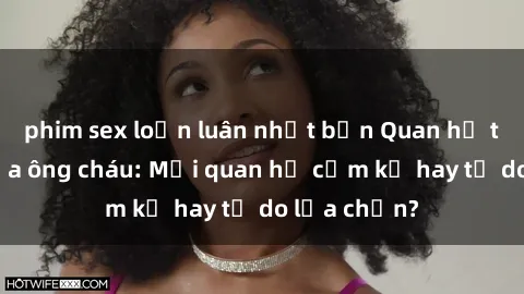 phim sex loạn luân nhật bản Quan hệ tình dục giữa ông cháu: Mối quan hệ cấm kỵ hay tự do lựa chọn?