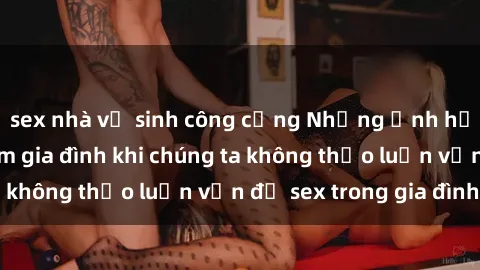 sex nhà vệ sinh công cộng Những ảnh hưởng đến tình cảm gia đình khi chúng ta không thảo luận vấn đề sex trong gia đình