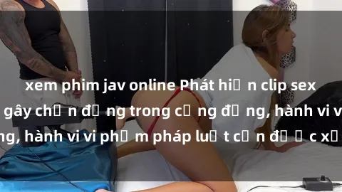 xem phim jav online Phát hiện clip sex quay lén: Sự việc gây chấn động trong cộng đồng, hành vi vi phạm pháp luật cần được xử lý nghiêm