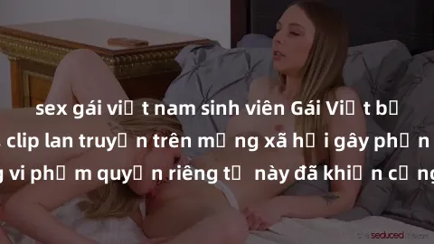 sex gái việt nam sinh viên Gái Việt bị quay lén khi tắm, clip lan truyền trên mạng xã hội gây phẫn nộ. Hành động vi phạm quyền riêng tư này đã khiến cộng đồng mạng bức xúc và đòi trừng phạt thật nghiê