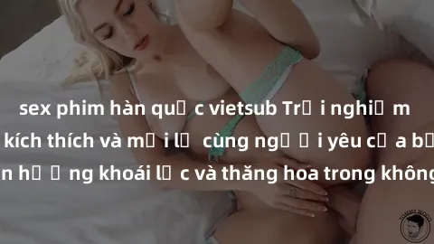 sex phim hàn quốc vietsub Trải nghiệm sex phòng tắm đầy kích thích và mới lạ cùng người yêu của bạn! Tận hưởng khoái lạc và thăng hoa trong không gian tắm ấm áp và gợi cảm.