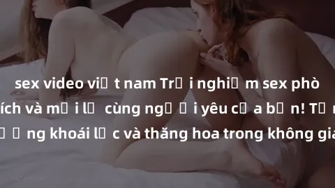 sex video việt nam Trải nghiệm sex phòng tắm đầy kích thích và mới lạ cùng người yêu của bạn! Tận hưởng khoái lạc và thăng hoa trong không gian tắm ấm áp và gợi cảm.
