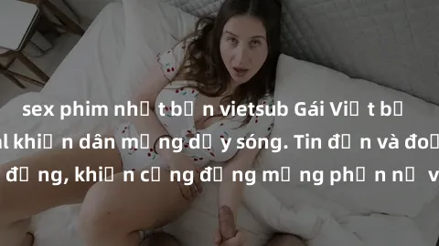 sex phim nhật bản vietsub Gái Việt bị lộ clip sex, scandal khiến dân mạng dậy sóng. Tin đồn và đoạn video gây chấn động, khiến cộng đồng mạng phẫn nộ và lo lắng. Bi kịch ẩn sau bức màn đen tối của thế