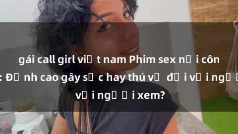 gái call girl việt nam Phim sex nơi công cộng: Đỉnh cao gây sốc hay thú vị đối với người xem?