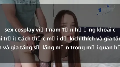 sex cosplay việt nam Tận hưởng khoái cảm với sex ngoài trời: Cách thức mới để kích thích và gia tăng sự lãng mạn trong mối quan hệ của bạn!