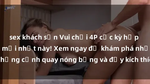 sex khách sạn Vui chơi 4P cực kỳ hấp dẫn trong phim sex mới nhất này! Xem ngay để khám phá những cảnh quay nóng bỏng và đầy kích thích của bộ phim này!