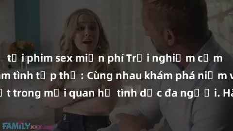tải phim sex miễn phí Trải nghiệm cảm xúc mới mẻ với làm tình tập thể: Cùng nhau khám phá niềm vui và sự mãnh liệt trong mối quan hệ tình dục đa người. Hãy thử ngay để biết cảm giác thú vị này!