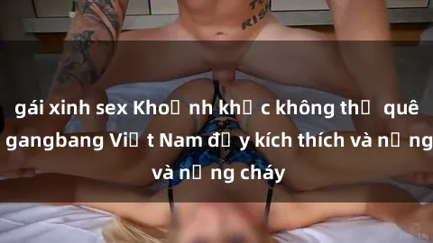 gái xinh sex Khoảnh khắc không thể quên với gangbang Việt Nam đầy kích thích và nồng cháy