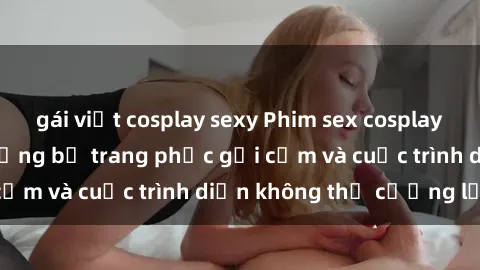 gái việt cosplay sexy Phim sex cosplay: Giấc mơ  cùng những bộ trang phục gợi cảm và cuộc trình diễn không thể cưỡng lại!