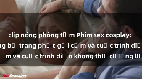 clip nóng phòng tắm Phim sex cosplay: Giấc mơ  cùng những bộ trang phục gợi cảm và cuộc trình diễn không thể cưỡng lại!