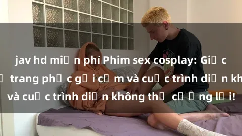 jav hd miễn phí Phim sex cosplay: Giấc mơ  cùng những bộ trang phục gợi cảm và cuộc trình diễn không thể cưỡng lại!