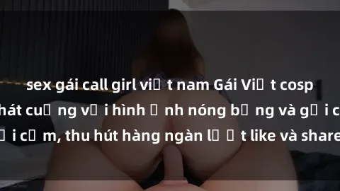 sex gái call girl việt nam Gái Việt cosplay sexy khiến fan phát cuồng với hình ảnh nóng bỏng và gợi cảm, thu hút hàng ngàn lượt like và share trên mạng xã hội.