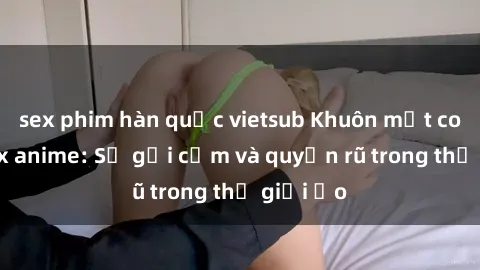 sex phim hàn quốc vietsub Khuôn mặt cosplay sex anime: Sự gợi cảm và quyến rũ trong thế giới ảo