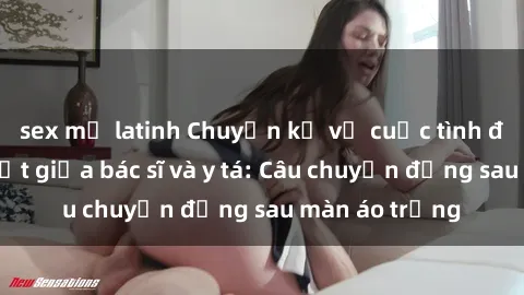 sex mỹ latinh Chuyện kể về cuộc tình đầy nhiệt huyết giữa bác sĩ và y tá: Câu chuyện đằng sau màn áo trắng