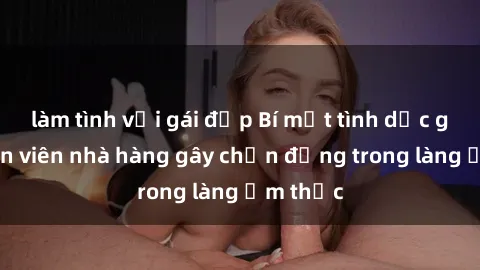 làm tình với gái đẹp Bí mật tình dục giữa nhân viên nhà hàng gây chấn động trong làng ẩm thực