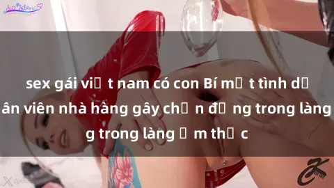 sex gái việt nam có con Bí mật tình dục giữa nhân viên nhà hàng gây chấn động trong làng ẩm thực