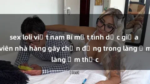 sex loli việt nam Bí mật tình dục giữa nhân viên nhà hàng gây chấn động trong làng ẩm thực
