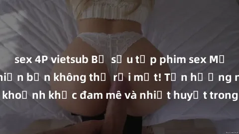 sex 4P vietsub Bộ sưu tập phim sex Mỹ hot nhất năm nay khiến bạn không thể rời mắt! Tận hưởng những khoảnh khắc đam mê và nhiệt huyết trong các tác phẩm nóng bỏng này!