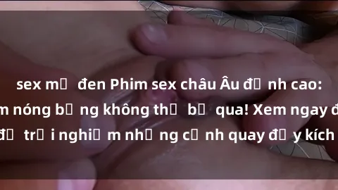 sex mỹ đen Phim sex châu Âu đỉnh cao: Top những bộ phim nóng bỏng không thể bỏ qua! Xem ngay để trải nghiệm những cảnh quay đầy kích thích và cuồng nhiệt.