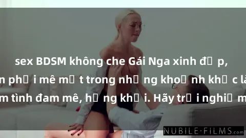 sex BDSM không che Gái Nga xinh đẹp, tài năng khiến bạn phải mê mệt trong những khoảnh khắc làm tình đam mê, hứng khởi. Hãy trải nghiệm cùng họ ngay hôm nay!