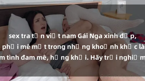 sex tra tấn việt nam Gái Nga xinh đẹp, tài năng khiến bạn phải mê mệt trong những khoảnh khắc làm tình đam mê, hứng khởi. Hãy trải nghiệm cùng họ ngay hôm nay!