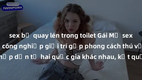 sex bị quay lén trong toilet Gái Mỹ sex Việt Nam: Khi nền công nghiệp giải trí gặp phong cách thú vị và hấp dẫn từ hai quốc gia khác nhau, kết quả thú vị không thể bỏ qua.