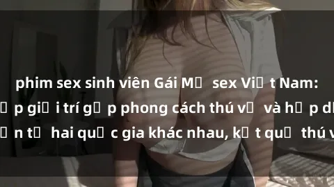 phim sex sinh viên Gái Mỹ sex Việt Nam: Khi nền công nghiệp giải trí gặp phong cách thú vị và hấp dẫn từ hai quốc gia khác nhau, kết quả thú vị không thể bỏ qua.