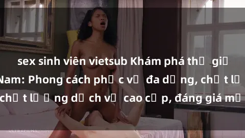sex sinh viên vietsub Khám phá thế giới của gái gọi Việt Nam: Phong cách phục vụ đa dạng, chất lượng dịch vụ cao cấp, đáng giá mọi khoản chi phí