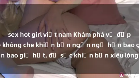 sex hot girl việt nam Khám phá vẻ đẹp gái Việt Nam nude không che khiến bạn ngẩn ngơ hơn bao giờ hết, đủ sức khiến bạn xiêu lòng đến ngất ngây