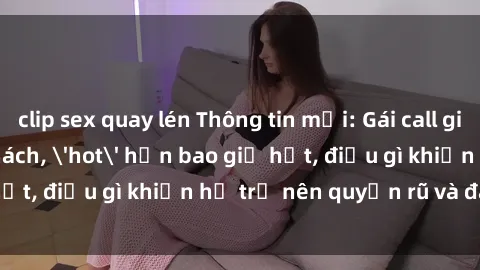 clip sex quay lén Thông tin mới: Gái call girl Việt Nam đắt khách, 'hot' hơn bao giờ hết, điều gì khiến họ trở nên quyến rũ và đáng chú ý?
