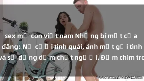 sex mẹ con việt nam Những bí mật của gái Việt Nam dâm đãng: Nụ cười tinh quái, ánh mắt gợi tình và sự dụng dẫm chết người. Đắm chìm trong vòng xoay đam mê!