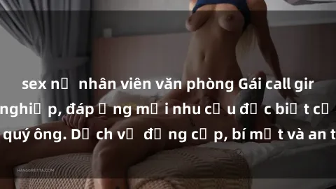 sex nữ nhân viên văn phòng Gái call girl vip tư vấn chuyên nghiệp, đáp ứng mọi nhu cầu đặc biệt của quý ông. Dịch vụ đẳng cấp, bí mật và an toàn, hãy tìm hiểu ngay!