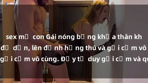 sex mẹ con Gái nóng bỏng khỏa thân khiến mọi ánh nhìn đổ dồn, lên đỉnh hứng thú và gợi cảm vô cùng. Đầy tư duy gợi cảm và quyến rũ.
