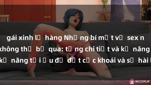 gái xinh lộ hàng Những bí mật về sex người lớn mà bạn không thể bỏ qua: từng chi tiết và kỹ năng tối ưu để đạt cực khoái và sự hài lòng tối đa.