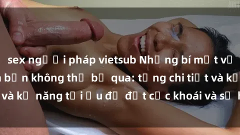 sex người pháp vietsub Những bí mật về sex người lớn mà bạn không thể bỏ qua: từng chi tiết và kỹ năng tối ưu để đạt cực khoái và sự hài lòng tối đa.