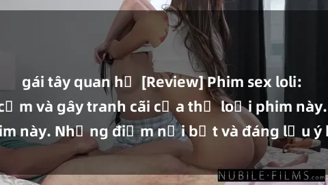 gái tây quan hệ [Review] Phim sex loli: Đánh giá về sự gợi cảm và gây tranh cãi của thể loại phim này. Những điểm nổi bật và đáng lưu ý khi xem phim loli.