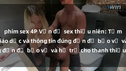 phim sex 4P Vấn đề sex thiếu niên: Tầm quan trọng của giáo dục và thông tin đúng đắn để bảo vệ và hỗ trợ cho thanh thiếu niên