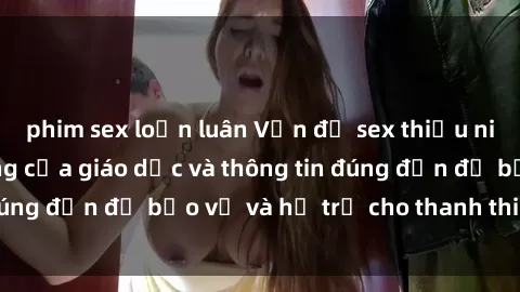 phim sex loạn luân Vấn đề sex thiếu niên: Tầm quan trọng của giáo dục và thông tin đúng đắn để bảo vệ và hỗ trợ cho thanh thiếu niên