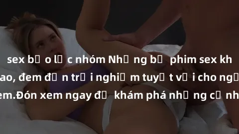 sex bạo lực nhóm Những bộ phim sex không che HD đỉnh cao, đem đến trải nghiệm tuyệt vời cho người xem.Đón xem ngay để khám phá những cảnh quay đẹp mắt và kích thích.