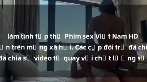 làm tình tập thể Phim sex Việt Nam HD ngày càng phổ biến trên mạng xã hội. Các cặp đôi trẻ đã chia sẻ video tự quay với chất lượng sắc nét, gợi cảm.