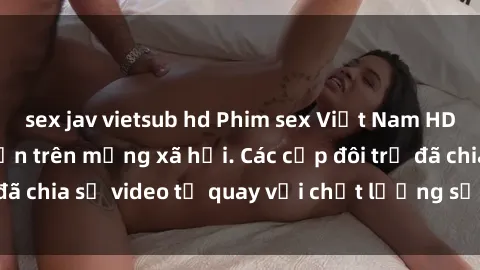 sex jav vietsub hd Phim sex Việt Nam HD ngày càng phổ biến trên mạng xã hội. Các cặp đôi trẻ đã chia sẻ video tự quay với chất lượng sắc nét, gợi cảm.