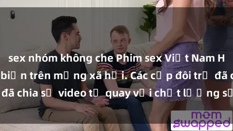 sex nhóm không che Phim sex Việt Nam HD ngày càng phổ biến trên mạng xã hội. Các cặp đôi trẻ đã chia sẻ video tự quay với chất lượng sắc nét, gợi cảm.